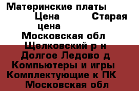Материнские платы (rev. 6.6)  › Цена ­ 500 › Старая цена ­ 2 800 - Московская обл., Щелковский р-н, Долгое Ледово д. Компьютеры и игры » Комплектующие к ПК   . Московская обл.